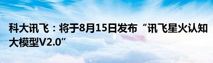 科大讯飞：将于8月15日发布“讯飞星火认知大模型V2.0”