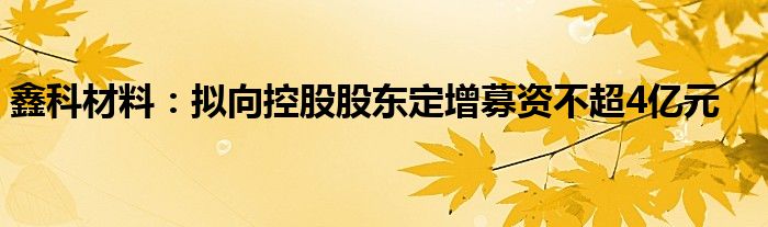 鑫科材料：拟向控股股东定增募资不超4亿元