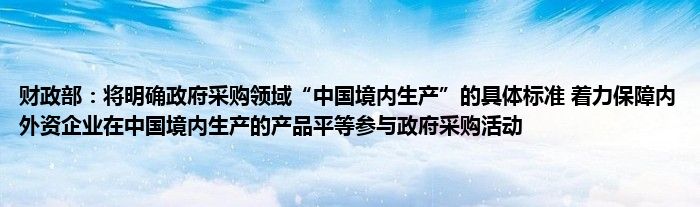 财政部：将明确政府采购领域“中国境内生产”的具体标准 着力保障内外资企业在中国境内生产的产品平等参与政府采购活动