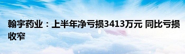 翰宇药业：上半年净亏损3413万元 同比亏损收窄