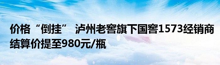 价格“倒挂” 泸州老窖旗下国窖1573经销商结算价提至980元/瓶