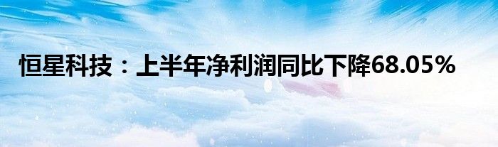 恒星科技：上半年净利润同比下降68.05%