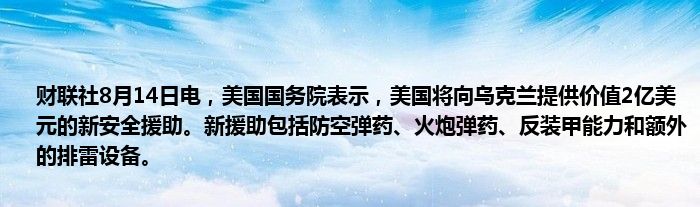 财联社8月14日电，美国国务院表示，美国将向乌克兰提供价值2亿美元的新安全援助。新援助包括防空弹药、火炮弹药、反装甲能力和额外的排雷设备。