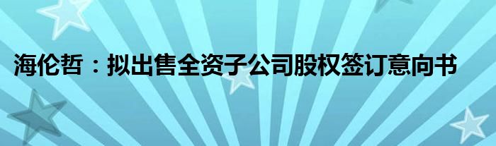 海伦哲：拟出售全资子公司股权签订意向书