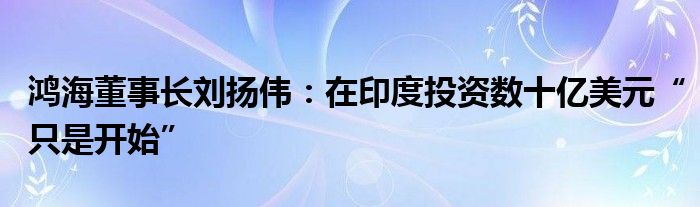 鸿海董事长刘扬伟：在印度投资数十亿美元“只是开始”