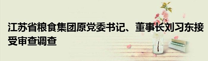 江苏省粮食集团原党委书记、董事长刘习东接受审查调查