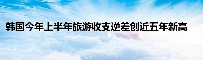 韩国今年上半年旅游收支逆差创近五年新高