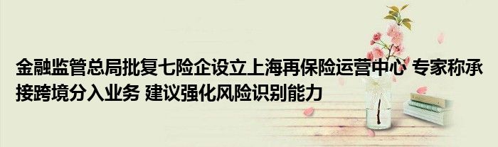 
监管总局批复七险企设立上海再保险运营中心 专家称承接跨境分入业务 建议强化风险识别能力