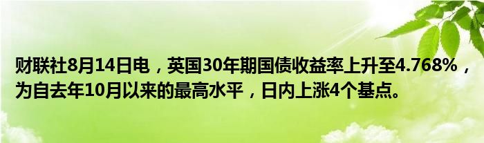 财联社8月14日电，英国30年期国债收益率上升至4.768%，为自去年10月以来的最高水平，日内上涨4个基点。