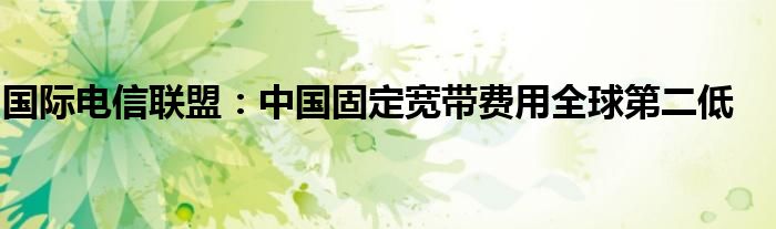 国际电信联盟：中国固定宽带费用全球第二低