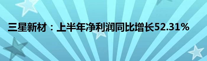 三星新材：上半年净利润同比增长52.31%