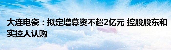 大连电瓷：拟定增募资不超2亿元 控股股东和实控人认购