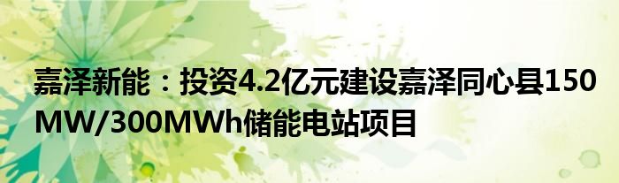 嘉泽新能：投资4.2亿元建设嘉泽同心县150MW/300MWh储能电站项目