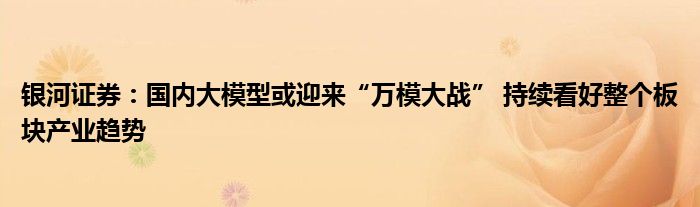 银河证券：国内大模型或迎来“万模大战” 持续看好整个板块产业趋势