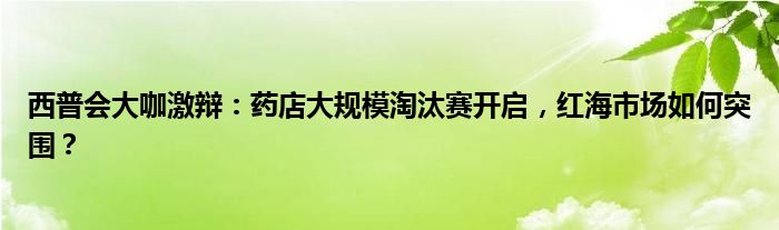 西普会大咖激辩：药店大规模淘汰赛开启，红海市场如何突围？