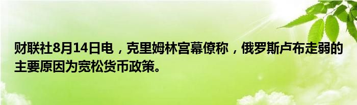 财联社8月14日电，克里姆林宫幕僚称，俄罗斯卢布走弱的主要原因为宽松货币政策。