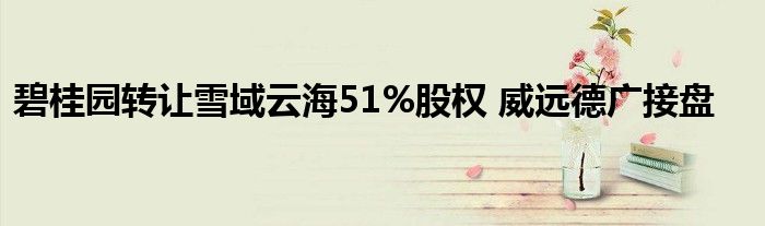 碧桂园转让雪域云海51%股权 威远德广接盘