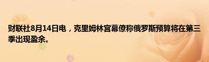 财联社8月14日电，克里姆林宫幕僚称俄罗斯预算将在第三季出现盈余。