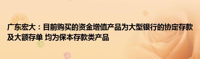 广东宏大：目前购买的资金增值产品为大型银行的协定存款及大额存单 均为保本存款类产品