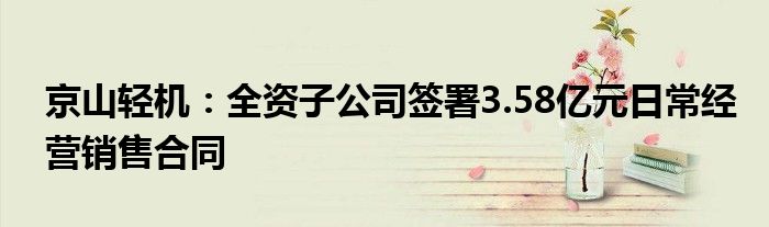 京山轻机：全资子公司签署3.58亿元日常经营销售合同