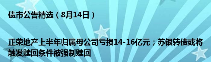 债市公告精选（8月14日）|正荣地产上半年归属母公司亏损14-16亿元；苏银转债或将触发赎回条件被强制赎回