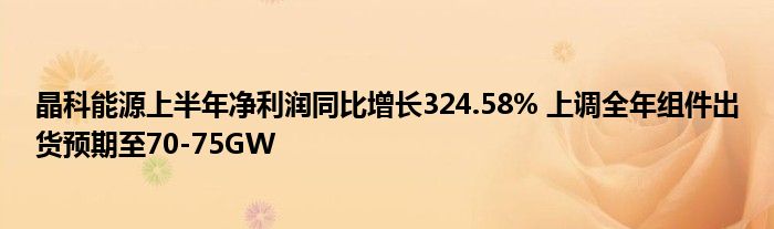 晶科能源上半年净利润同比增长324.58% 上调全年组件出货预期至70-75GW