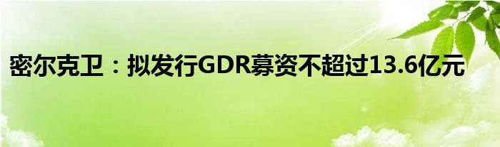 密尔克卫：拟发行GDR募资不超过13.6亿元