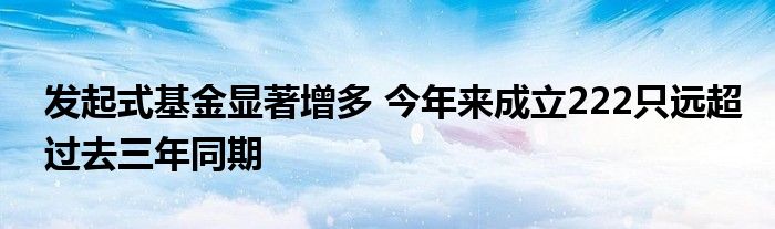 发起式基金显著增多 今年来成立222只远超过去三年同期