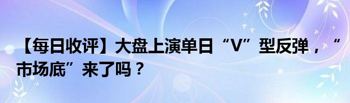 【每日收评】大盘上演单日“V”型反弹，“市场底”来了吗？