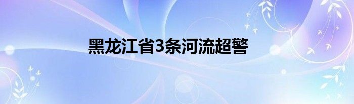 黑龙江省3条河流超警