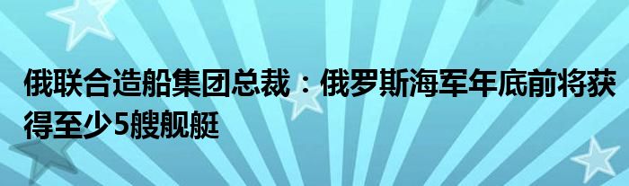 俄联合造船集团总裁：俄罗斯海军年底前将获得至少5艘舰艇