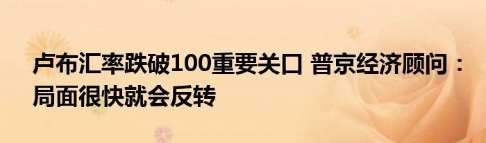 卢布汇率跌破100重要关口 普京经济顾问：局面很快就会反转