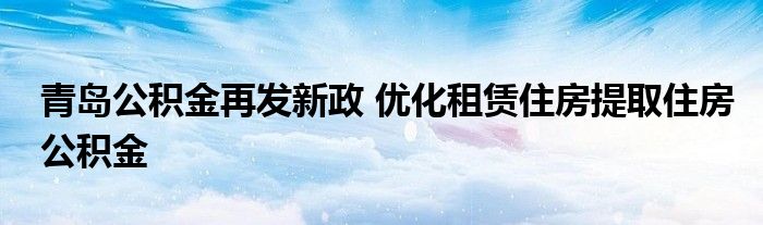 青岛公积金再发新政 优化租赁住房提取住房公积金