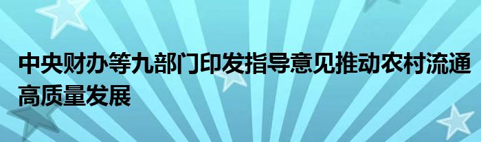 中央财办等九部门印发指导意见推动农村流通高质量发展