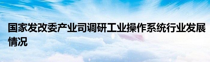 国家发改委产业司调研工业操作系统行业发展情况