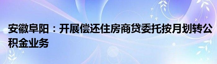 安徽阜阳：开展偿还住房商贷委托按月划转公积金业务