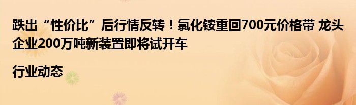 跌出“性价比”后行情反转！氯化铵重回700元价格带 龙头企业200万吨新装置即将试开车|行业动态