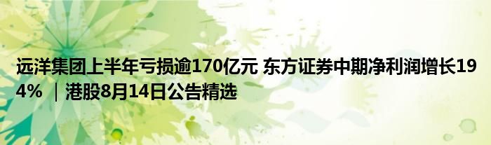 远洋集团上半年亏损逾170亿元 东方证券中期净利润增长194% ｜港股8月14日公告精选