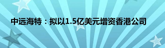 中远海特：拟以1.5亿美元增资香港公司