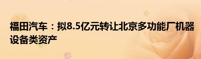 福田汽车：拟8.5亿元转让北京多功能厂机器设备类资产