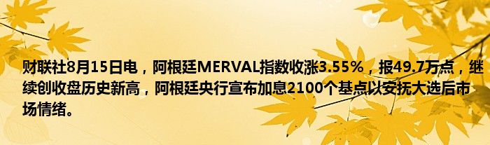 财联社8月15日电，阿根廷MERVAL指数收涨3.55%，报49.7万点，继续创收盘历史新高，阿根廷央行宣布加息2100个基点以安抚大选后市场情绪。