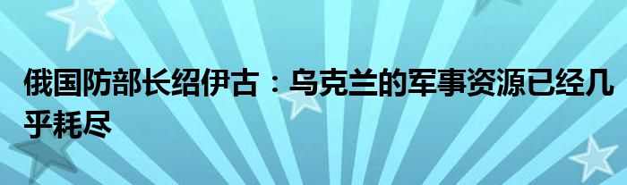 俄国防部长绍伊古：乌克兰的军事资源已经几乎耗尽