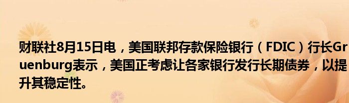 财联社8月15日电，美国联邦存款保险银行（FDIC）行长Gruenburg表示，美国正考虑让各家银行发行长期债券，以提升其稳定性。