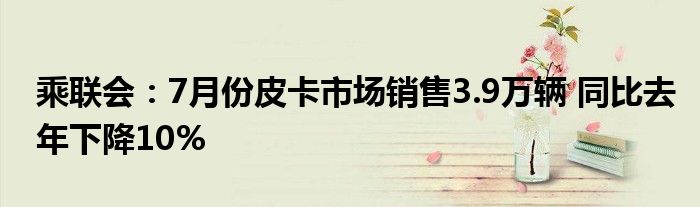 乘联会：7月份皮卡市场销售3.9万辆 同比去年下降10%