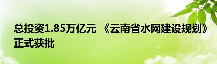 总投资1.85万亿元 《云南省水网建设规划》正式获批