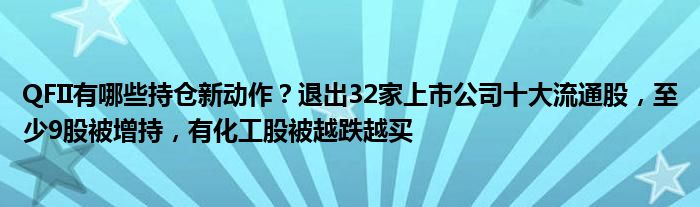 QFII有哪些持仓新动作？退出32家上市公司十大流通股，至少9股被增持，有化工股被越跌越买