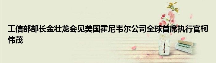 工信部部长金壮龙会见美国霍尼韦尔公司全球首席执行官柯伟茂