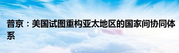 普京：美国试图重构亚太地区的国家间协同体系