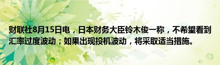 财联社8月15日电，日本财务大臣铃木俊一称，不希望看到汇率过度波动；如果出现投机波动，将采取适当措施。