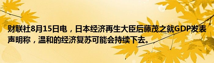 财联社8月15日电，日本经济再生大臣后藤茂之就GDP发表声明称，温和的经济复苏可能会持续下去。